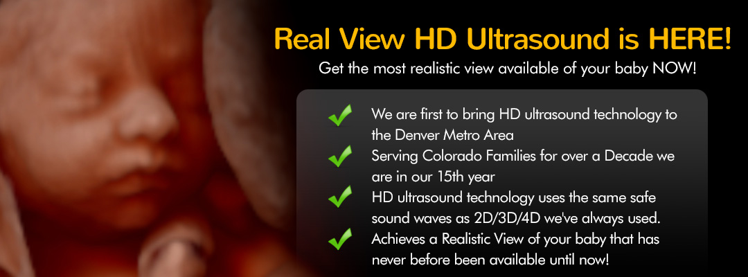Real View HD Ultrasound is HERE!  Get the most realistic view available of your baby NOW! We are first to bring HD ultrasound technology to the Denver Metro Area. Serving Colorado Families for over a Decade we are in our 15th year. HD ultrasound technology uses the same safe sound waves as 2D/3D/4D we've always used. Achieves a Realistic View of your baby that has never before been available until now!